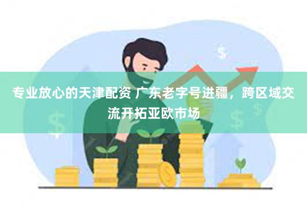 专业放心的天津配资 广东老字号进疆，跨区域交流开拓亚欧市场