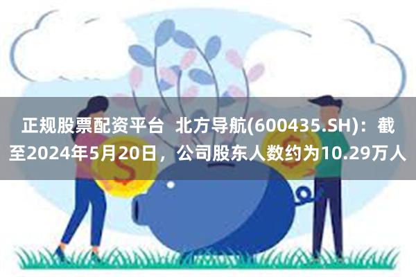 正规股票配资平台  北方导航(600435.SH)：截至2024年5月20日，公司股东人数约为10.29万人