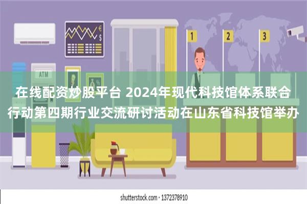 在线配资炒股平台 2024年现代科技馆体系联合行动第四期行业交流研讨活动在山东省科技馆举办