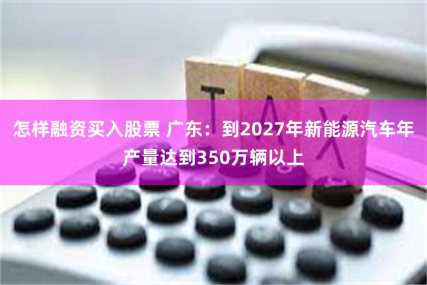 怎样融资买入股票 广东：到2027年新能源汽车年产量达到350万辆以上