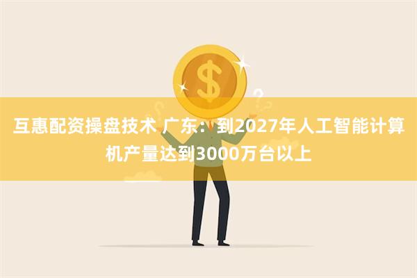 互惠配资操盘技术 广东：到2027年人工智能计算机产量达到3000万台以上