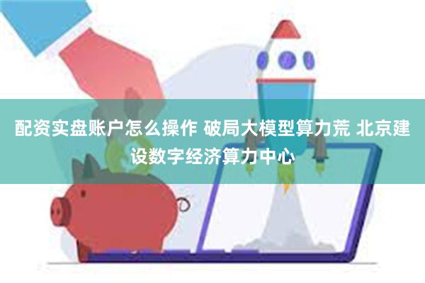 配资实盘账户怎么操作 破局大模型算力荒 北京建设数字经济算力中心