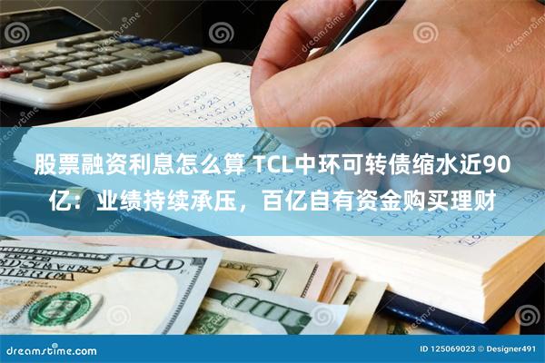 股票融资利息怎么算 TCL中环可转债缩水近90亿：业绩持续承压，百亿自有资金购买理财