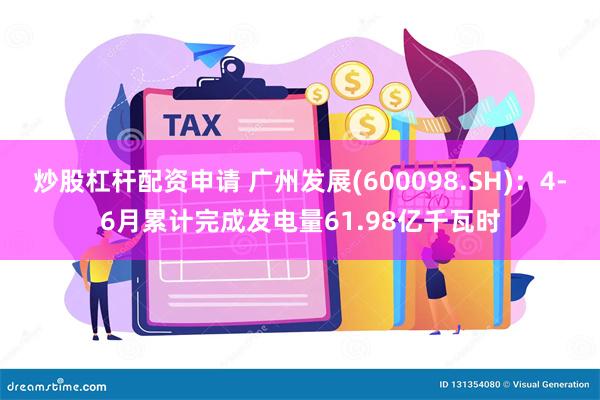 炒股杠杆配资申请 广州发展(600098.SH)：4-6月累计完成发电量61.98亿千瓦时