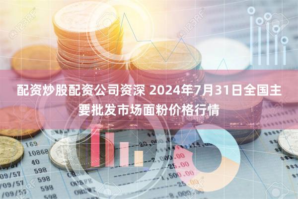 配资炒股配资公司资深 2024年7月31日全国主要批发市场面粉价格行情