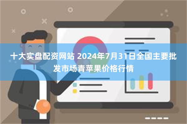 十大实盘配资网站 2024年7月31日全国主要批发市场青苹果价格行情