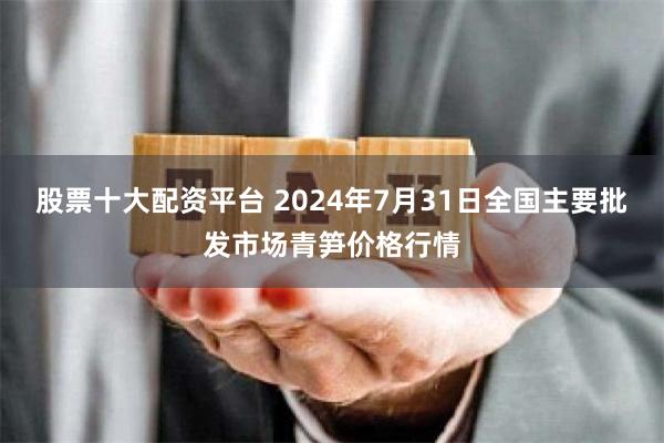 股票十大配资平台 2024年7月31日全国主要批发市场青笋价格行情