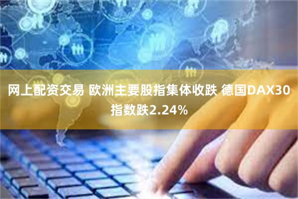 网上配资交易 欧洲主要股指集体收跌 德国DAX30指数跌2.24%