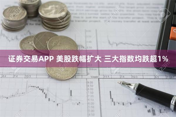 证券交易APP 美股跌幅扩大 三大指数均跌超1%