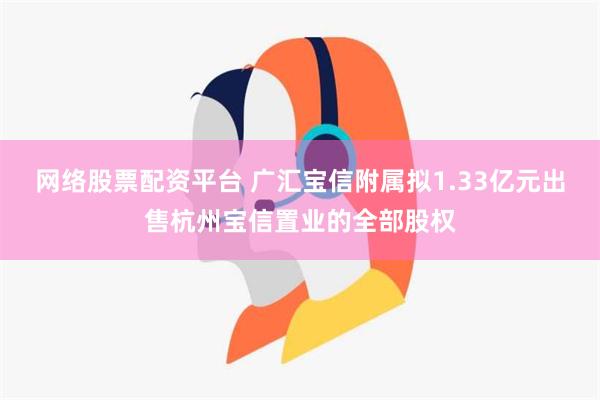 网络股票配资平台 广汇宝信附属拟1.33亿元出售杭州宝信置业的全部股权