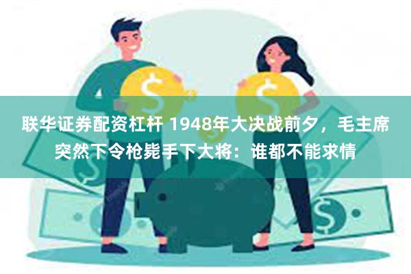 联华证券配资杠杆 1948年大决战前夕，毛主席突然下令枪毙手下大将：谁都不能求情