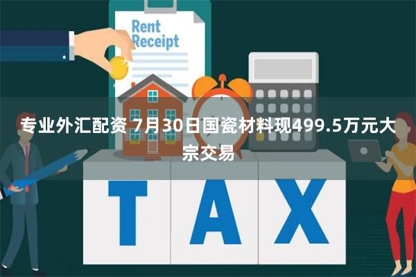 专业外汇配资 7月30日国瓷材料现499.5万元大宗交易