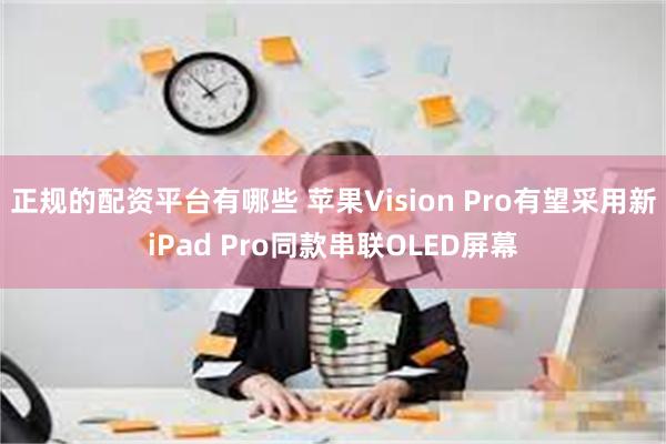 正规的配资平台有哪些 苹果Vision Pro有望采用新iPad Pro同款串联OLED屏幕