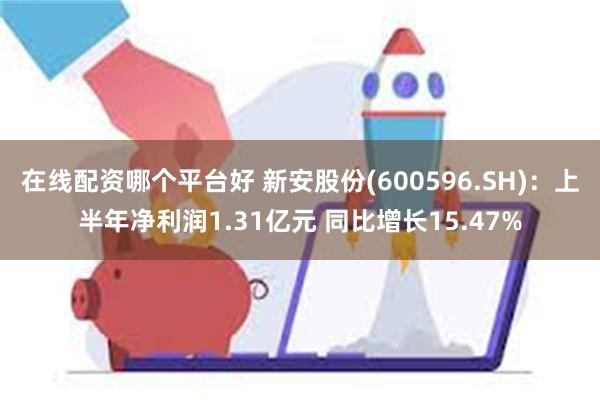 在线配资哪个平台好 新安股份(600596.SH)：上半年净利润1.31亿元 同比增长15.47%