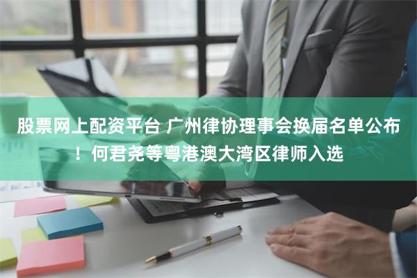 股票网上配资平台 广州律协理事会换届名单公布！何君尧等粤港澳大湾区律师入选