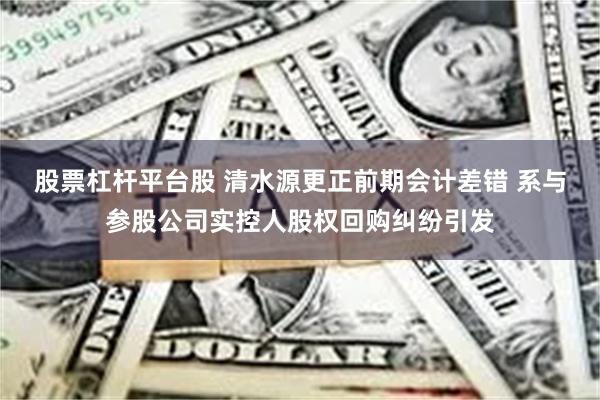 股票杠杆平台股 清水源更正前期会计差错 系与参股公司实控人股权回购纠纷引发