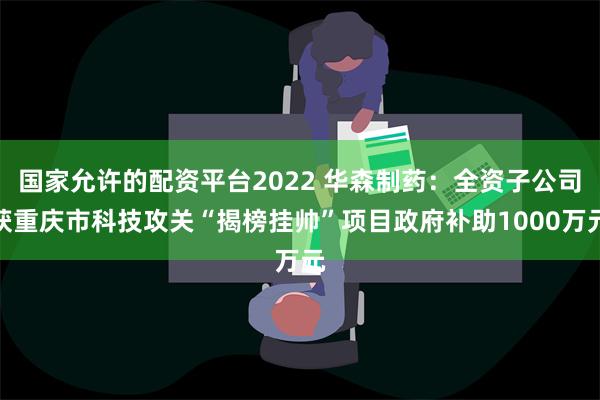 国家允许的配资平台2022 华森制药：全资子公司获重庆市科技攻关“揭榜挂帅”项目政府补助1000万元