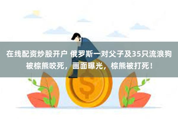 在线配资炒股开户 俄罗斯一对父子及35只流浪狗被棕熊咬死，画面曝光，棕熊被打死！