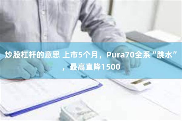 炒股杠杆的意思 上市5个月，Pura70全系“跳水”，最高直降1500