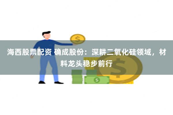 海西股票配资 确成股份：深耕二氧化硅领域，材料龙头稳步前行