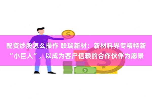 配资炒股怎么操作 联瑞新材：新材料界专精特新“小巨人”，以成为客户信赖的合作伙伴为愿景