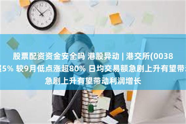 股票配资资金安全吗 港股异动 | 港交所(00388)盘中涨超5% 较9月低点涨超80% 日均交易额急剧上升有望带动利润增长