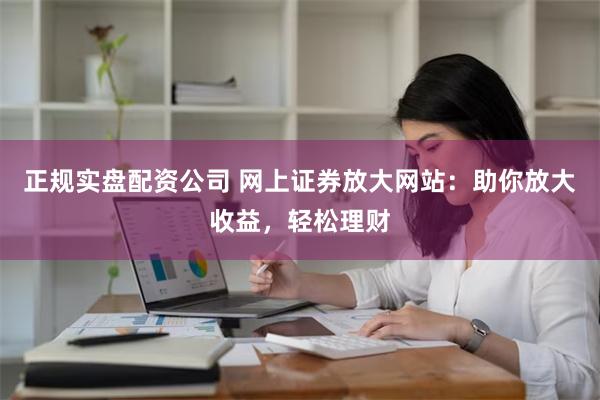 正规实盘配资公司 网上证券放大网站：助你放大收益，轻松理财