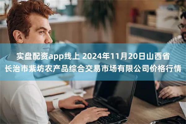 实盘配资app线上 2024年11月20日山西省长治市紫坊农产品综合交易市场有限公司价格行情