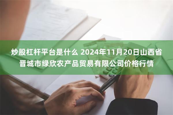 炒股杠杆平台是什么 2024年11月20日山西省晋城市绿欣农产品贸易有限公司价格行情