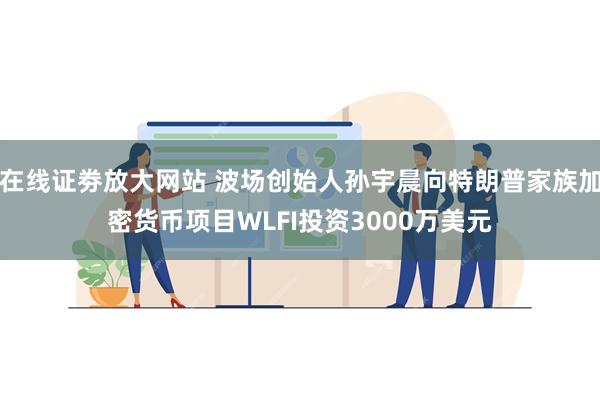 在线证劵放大网站 波场创始人孙宇晨向特朗普家族加密货币项目WLFI投资3000万美元