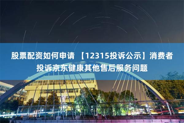 股票配资如何申请 【12315投诉公示】消费者投诉京东健康其他售后服务问题