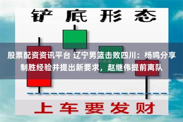 股票配资资讯平台 辽宁男篮击败四川：杨鸣分享制胜经验并提出新要求，赵继伟提前离队