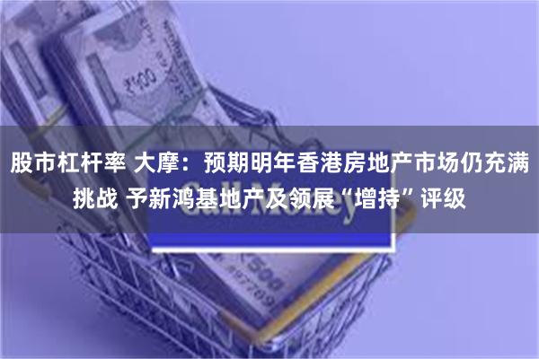 股市杠杆率 大摩：预期明年香港房地产市场仍充满挑战 予新鸿基地产及领展“增持”评级