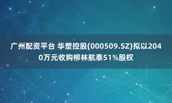 广州配资平台 华塑控股(000509.SZ)拟以2040万元收购柳林航泰51%股权