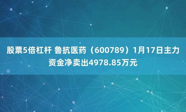 股票5倍杠杆 鲁抗医药（600789）1月17日主力资金净卖出4978.85万元