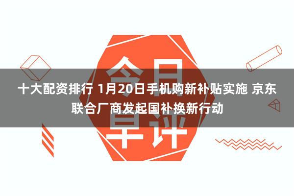 十大配资排行 1月20日手机购新补贴实施 京东联合厂商发起国补换新行动