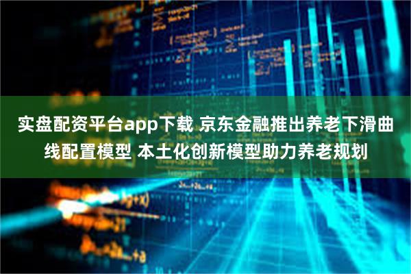 实盘配资平台app下载 京东金融推出养老下滑曲线配置模型 本土化创新模型助力养老规划