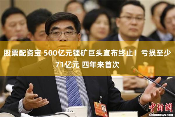 股票配资宝 500亿元锂矿巨头宣布终止！亏损至少71亿元 四年来首次