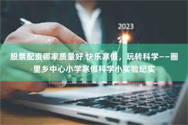 股票配资哪家质量好 快乐寒假，玩转科学——圈里乡中心小学寒假科学小实验纪实