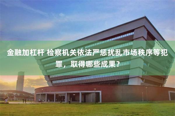 金融加杠杆 检察机关依法严惩扰乱市场秩序等犯罪，取得哪些成果？