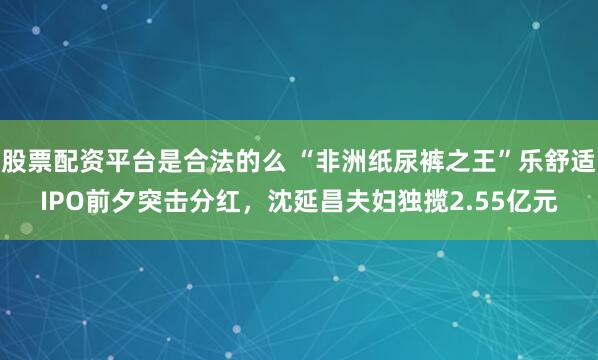 股票配资平台是合法的么 “非洲纸尿裤之王”乐舒适IPO前夕突击分红，沈延昌夫妇独揽2.55亿元