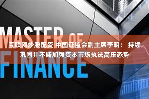 互联网炒股配资 中国证监会副主席李明： 持续巩固并不断加强资本市场执法高压态势