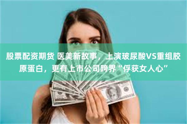 股票配资期货 医美新故事，上演玻尿酸VS重组胶原蛋白，更有上市公司跨界“俘获女人心”