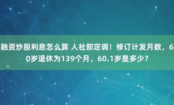 融资炒股利息怎么算 人社部定调！修订计发月数，60岁退休为139个月，60.1岁是多少？