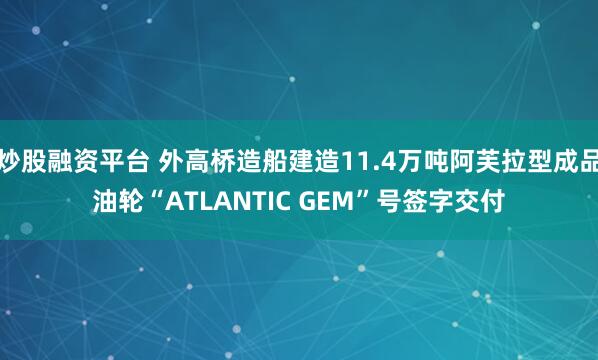 炒股融资平台 外高桥造船建造11.4万吨阿芙拉型成品油轮“ATLANTIC GEM”号签字交付