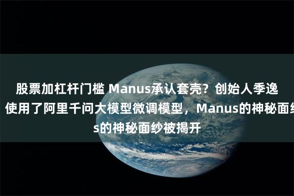 股票加杠杆门槛 Manus承认套壳？创始人季逸超发声，使用了阿里千问大模型微调模型，Manus的神秘面纱被揭开