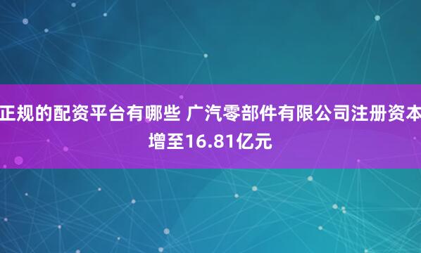 正规的配资平台有哪些 广汽零部件有限公司注册资本增至16.81亿元