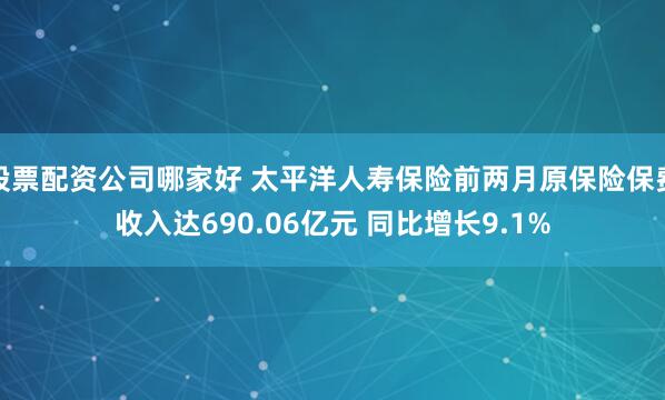 股票配资公司哪家好 太平洋人寿保险前两月原保险保费收入达690.06亿元 同比增长9.1%